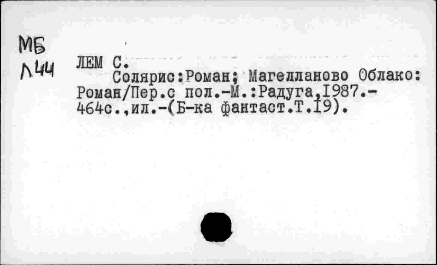 ﻿МБ
к ьн ЛЕМ С»
I'44 Солярис:Роман; Магелланово Облако:
Роман/Пер.с пол.-М.:Радуга,1987.-464с.,ил.-(Б-ка фантаст.?.19).